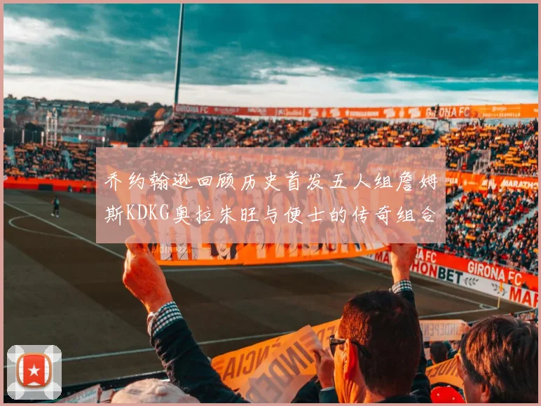 乔约翰逊回顾历史首发五人组詹姆斯KDKG奥拉朱旺与便士的传奇组合