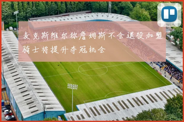 麦克斯维尔称詹姆斯不会退役加盟骑士将提升夺冠机会