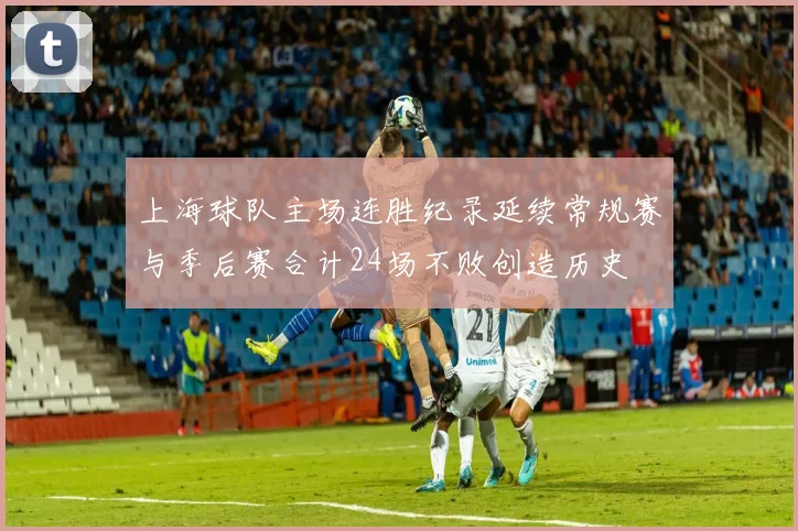 上海球队主场连胜纪录延续常规赛与季后赛合计24场不败创造历史