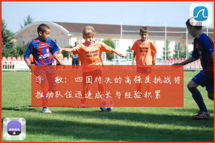 浮嶋敏：四国对决的高强度挑战将推动队伍迅速成长与经验积累