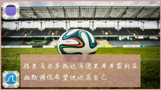 格里马尔多抵达马德里库库雷利亚幽默调侃希望他远离自己