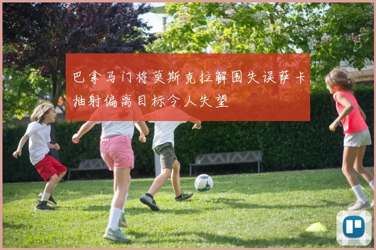 巴拿马门将莫斯克拉解围失误萨卡抽射偏离目标令人失望