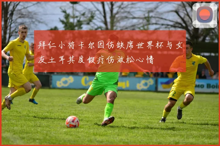 拜仁小将卡尔因伤缺席世界杯与女友土耳其度假疗伤放松心情