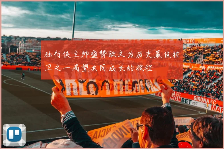 独行侠主帅盛赞欧文为历史最佳控卫之一渴望共同成长的旅程