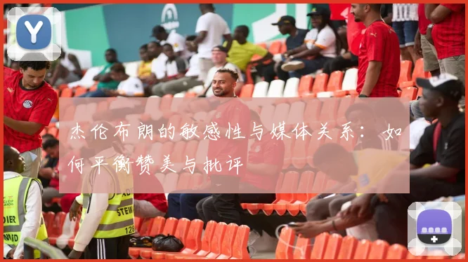 杰伦布朗的敏感性与媒体关系：如何平衡赞美与批评