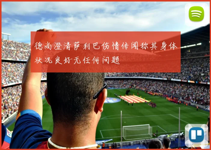 德尚澄清萨利巴伤情传闻称其身体状况良好无任何问题