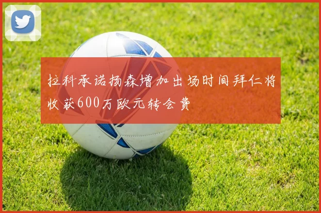 拉科承诺扬森增加出场时间拜仁将收获600万欧元转会费