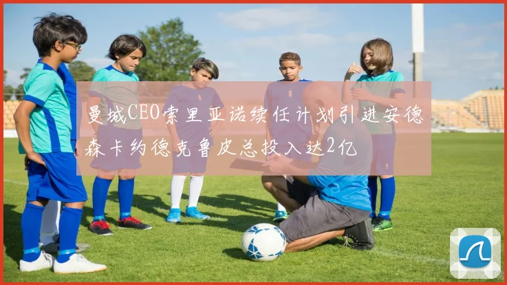 曼城CEO索里亚诺续任计划引进安德森卡约德克鲁皮总投入达2亿