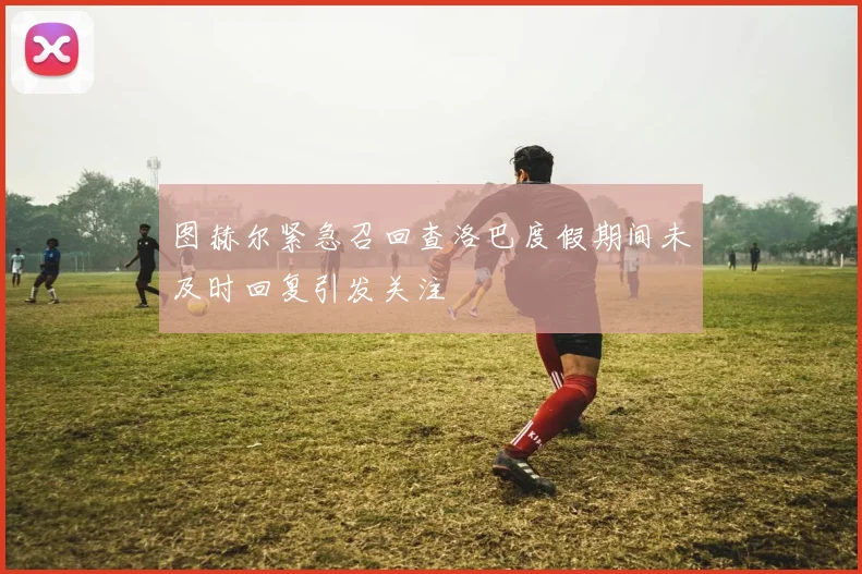 图赫尔紧急召回查洛巴度假期间未及时回复引发关注