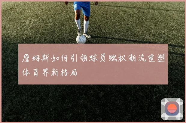 詹姆斯如何引领球员赋权潮流重塑体育界新格局