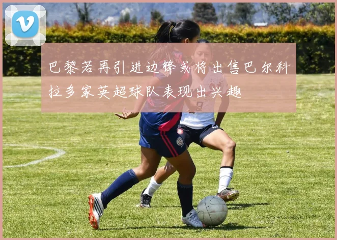 巴黎若再引进边锋或将出售巴尔科拉多家英超球队表现出兴趣