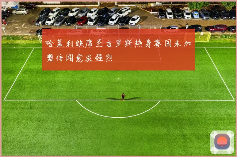 哈莱利缺席圣吉罗斯热身赛国米加盟传闻愈发强烈