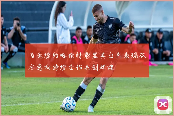 马竞续约略伦特彰显其出色表现双方意向持续合作共创辉煌