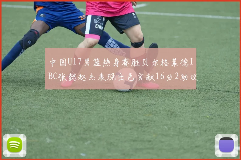 中国U17男篮热身赛胜贝尔格莱德IBC张懿赵杰表现出色贡献16分2助攻2抢断