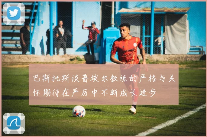 巴斯托斯谈普埃尔教练的严格与关怀期待在严厉中不断成长进步