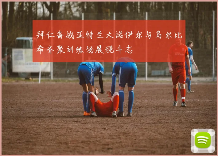 拜仁备战亚特兰大诺伊尔与乌尔比希齐聚训练场展现斗志