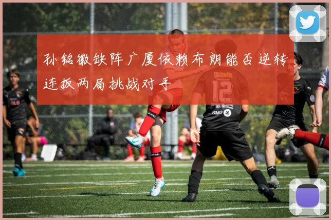 孙铭徽缺阵广厦依赖布朗能否逆转连扳两局挑战对手