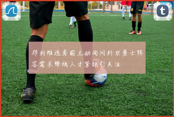 邓利维选秀前主动询问科尔勇士阵容需求锋线人才紧缺引关注