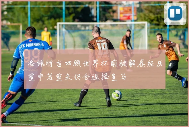 洛佩特吉回顾世界杯前被解雇经历重申若重来仍会选择皇马