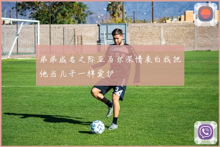 弟弟成名之际亚马尔深情表白我把他当儿子一样爱护