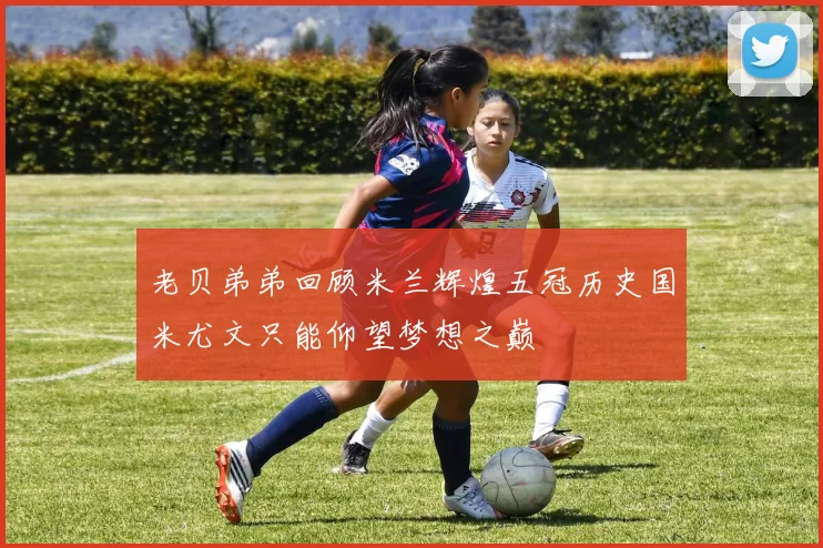老贝弟弟回顾米兰辉煌五冠历史国米尤文只能仰望梦想之巅