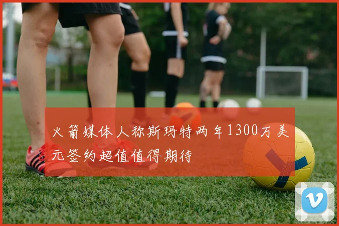 火箭媒体人称斯玛特两年1300万美元签约超值值得期待