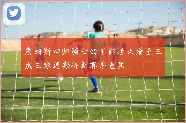 詹姆斯回归骑士的可能性大增至三成三球迷期待新赛季重聚