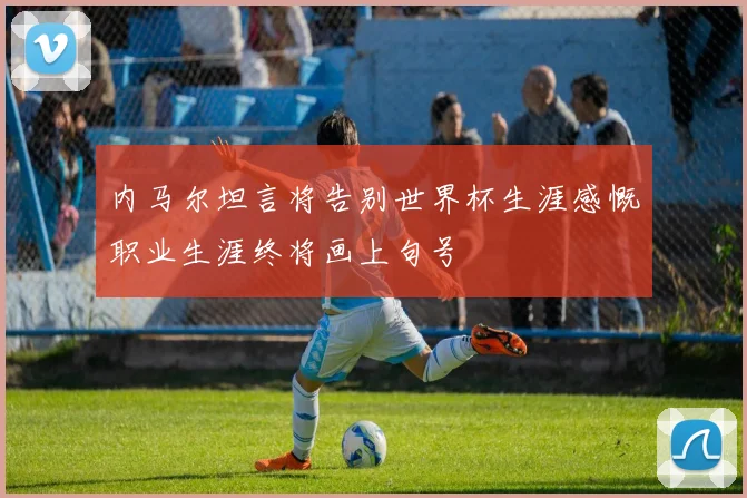 内马尔坦言将告别世界杯生涯感慨职业生涯终将画上句号