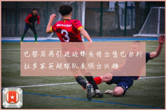 巴黎若再引进边锋或将出售巴尔科拉多家英超球队表现出兴趣