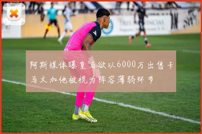 阿斯媒体曝皇马欲以6000万出售卡马文加他被视为阵容薄弱环节