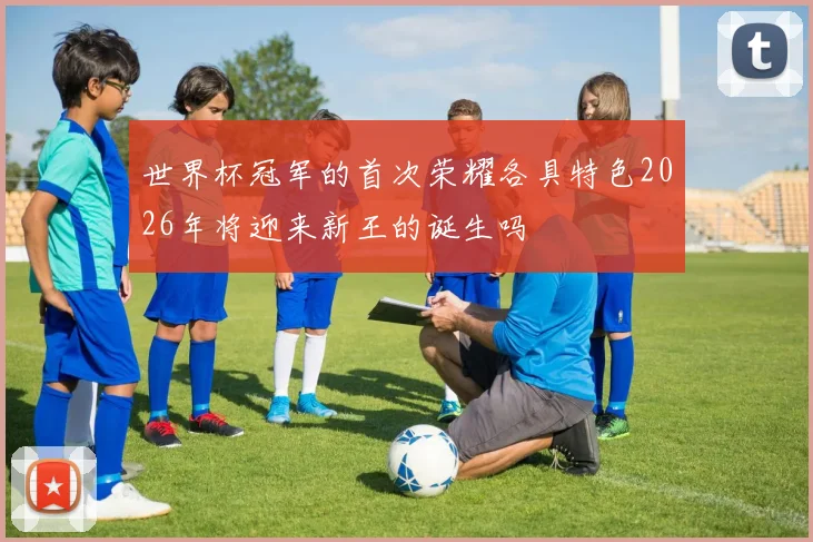世界杯冠军的首次荣耀各具特色2026年将迎来新王的诞生吗