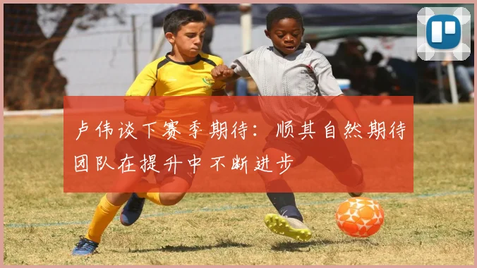 卢伟谈下赛季期待：顺其自然期待团队在提升中不断进步