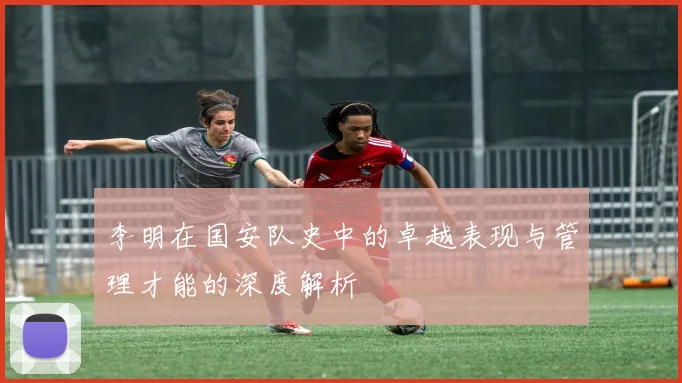 李明在国安队史中的卓越表现与管理才能的深度解析