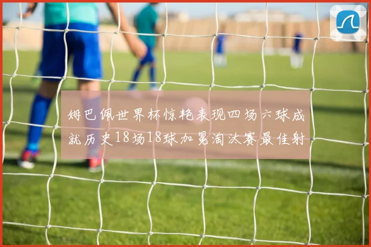 姆巴佩世界杯惊艳表现四场六球成就历史18场18球加冕淘汰赛最佳射手