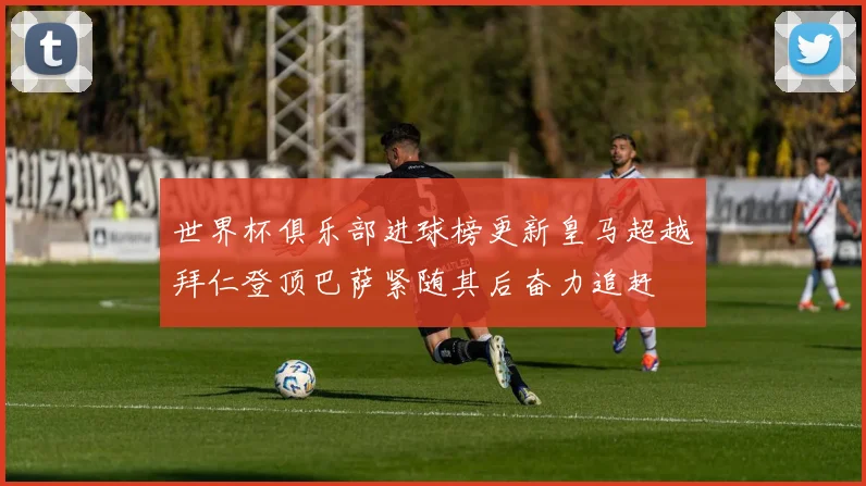 世界杯俱乐部进球榜更新皇马超越拜仁登顶巴萨紧随其后奋力追赶