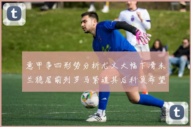 意甲争四形势分析尤文大幅下滑米兰稳居前列罗马紧追其后科莫希望渺茫