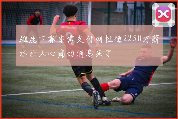雄鹿下赛季需支付利拉德2250万薪水让人心痛的消息来了